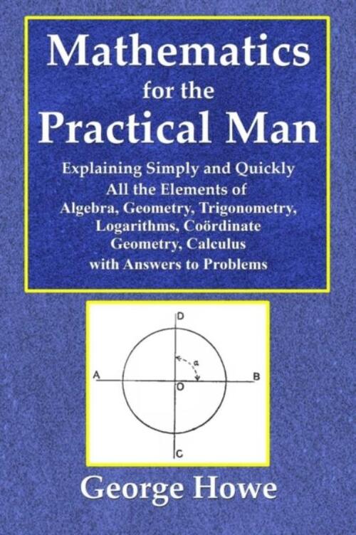 Mathematics for the Practical Man - Explaining Simply and Quickly All the Elements of Algebra, Geometry, Trigonometry, Logarithms, Coo