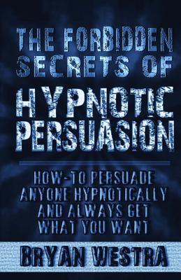The Forbidden Secrets of Hypnotic Persuasion: How-To Persuade Anyone Hypnotically And Always Get What You Want