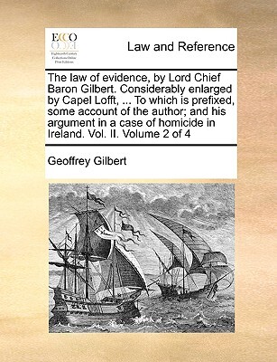 The Law of Evidence, by Lord Chief Baron Gilbert. Considerably Enlarged by Capel Lofft, ... to Which Is Prefixed, Some Account of the Author; And His Argument in a Case of Homicide in Ireland. Vol. II. Volume 2 of 4
