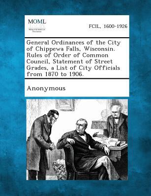 General Ordinances of the City of Chippewa Falls, Wisconsin. Rules of Order of Common Council, Statement of Street Grades, a List of City Officials fr