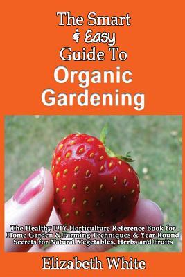 The Smart & Easy Guide To Organic Gardening: The Healthy DIY Horticulture Reference Book for Home Garden & Farming Techniques & Year Round Secrets for