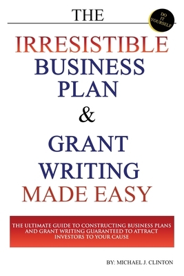 The Irresistible Business Plan and Grant Writing Made Easy: The Ultimate Guide to Constructing Business Plans & Grant Writing Guaranteed to Attract In