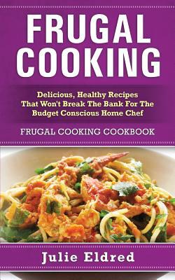 Frugal Cooking: Delicious, Healthy Recipes That Won't Break The Bank For The Budget Conscious Home Chef: Frugal Cooking Cookbook