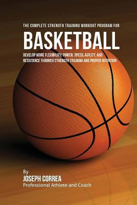 The Complete Strength Training Workout Program for Basketball: Develop more flexibility, power, speed, agility, and resistance through strength traini