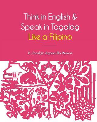 Think in English and Speak in Tagalog Like a Filipino: Your easy way of learning and pronouncing Tagalog Converse in Tagalog with confidence