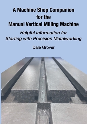 A Machine Shop Companion for the Manual Vertical Milling Machine: Helpful Information for Starting with Precision Metalworking