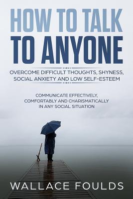 How to Talk to Anyone: Overcome Difficult Thoughts, Shyness, Social Anxiety and Low Self-Esteem - Communicate Effectively, Comfortably and Ch