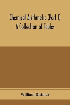 Chemical arithmetic (Part I) A Collection of Tables, Mathematical, Chemical, and Physical, for the use of Chemists and others.
