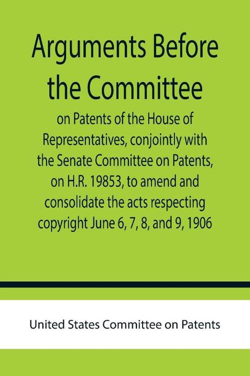Arguments before the Committee on Patents of the House of Representatives, conjointly with the Senate Committee on Patents, on H.R. 19853, to amend and consolidate the acts respecting copyright June 6, 7, 8, and 9, 1906.