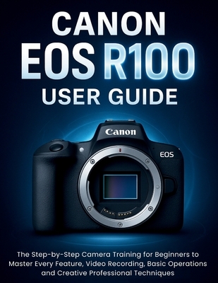 Canon EOS R100 User Guide: The Step-by-Step Camera Training for Beginners to Master Every Feature, Video Recording, Basic Operations and Creative Prof