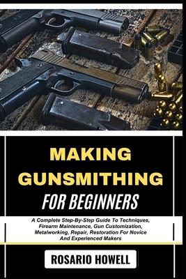 Making Gunsmithing for Beginners: A Complete Step-By-Step Guide To Techniques, Firearm Maintenance, Gun Customization, Metalworking, Repair, Restorati