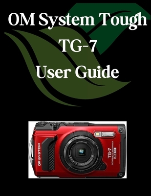 OM System Tough TG-7 User Guide: A Comprehensive and Detailed Manual for Photographers and Creatives for Beginners and Seniors, Troubleshooting Tips,