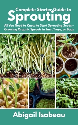 Complete Starter Guide to Sprouting: All You Need to Know to Start Sprouting Seeds - Growing Organic Sprouts in Jars, Trays, or Bags