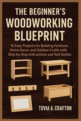 The Beginner's Woodworking Blueprint: 15 Easy Projects for Building Furniture, Home Décor, and Outdoor Crafts with Step-by-Step Instructions and Tool