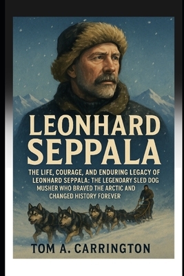 Leonhard Seppala: The Life, Courage, and Enduring Legacy of Leonhard Seppala: The Legendary Sled Dog Musher Who Braved the Arctic and Changed History