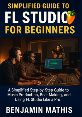 Simplified Guide To Fl Studio For Beginners: A Simplified Step-by-Step Guide to Music Production, Beat Making, and Using FL Studio Like a Pro
