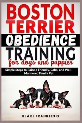 Boston Terrier Obedience Training For Dogs And Puppies: Simple Steps To Raise A Friendly, Calm, And Well-Mannered Family Pet