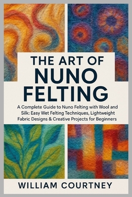 The Art of Nuno Felting: A Complete Guide to Nuno Felting with Wool and Silk: Easy Wet Felting Techniques, Lightweight Fabric Designs & Creative Proje