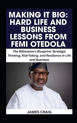 Making It Big: HARD LIFE AND BUSINESS LESSONS FROM FEMI OTEDOLA: The Billionaire's Blueprint: Strategic Thinking, Risk-Taking, and Resilience in Life