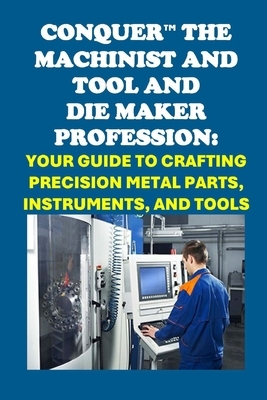 Conquer the Machinist and Tool and Die Maker Profession: Your Guide to Crafting Precision Metal Parts, Instruments, and Tools