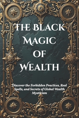 The Black Magic of Wealth: Unlocking Ancient Rituals for Fortune and Prosperity: Discover the Forbidden Practices, Real Spells, and Secrets of Global