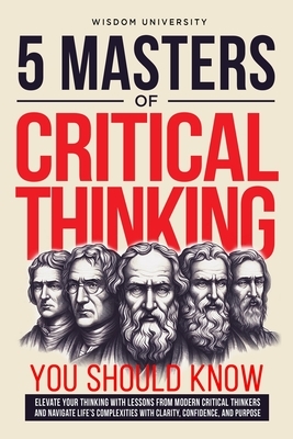 5 Masters Of Critical Thinking You Should Know: Elevate Your Thinking With Lessons From Modern Critical Thinkers And Navigate Life's Complexities With