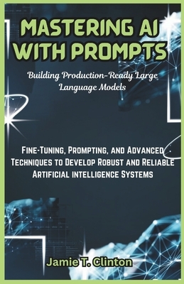 Mastering AI with Prompts: Building Production-Ready Large Language Models: Fine-Tuning, Prompting, and Advanced Techniques to Develop Robust and