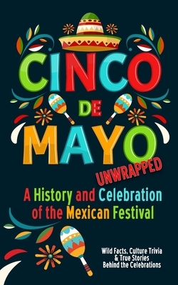 Cinco de Mayo Unwrapped - A History and Celebration of the Mexican Festival: Wild Facts, Culture Trivia, and True Stories Behind the Celebrations