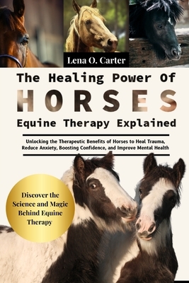 The Healing Power Of Horses: Equine Therapy Explained: Unlocking The Therapeutic Benefits Of Horses To Heal Trauma, Reduce Anxiety, Boosting Confidenc