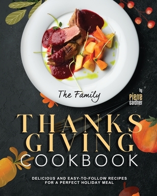 The Family Thanksgiving Cookbook: Delicious and Easy-to-Follow Recipes for a Perfect Holiday Meal
