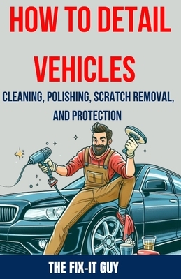 How to Detail Vehicles - Cleaning, Polishing, Scratch Removal, and Protection: Proven Techniques for Interior and Exterior Detailing, Paint Correction