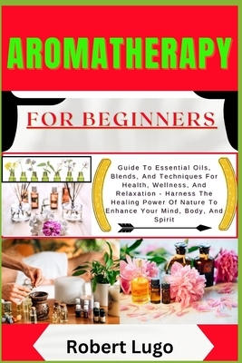 AROMATHERAPY For Beginners: Guide To Essential Oils, Blends, And Techniques For Health, Wellness, And Relaxation - Harness The Healing Power Of Nature
