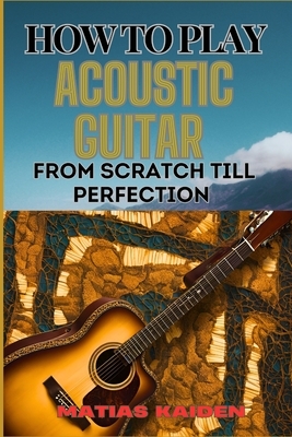 How to Play Acoustic Guitar from Scratch Till Perfection: Step-By-Step Lessons, Techniques, And Tips For Perfecting Your Chords, Strumming And Fingerp