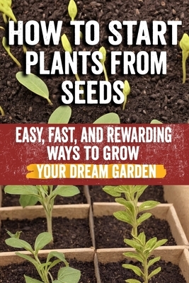 How to Start Plants from Seeds: Master Seed Starting: Your Comprehensive Guide to Growing Healthy Plants from Seeds - Step-by-Step Techniques, Essenti