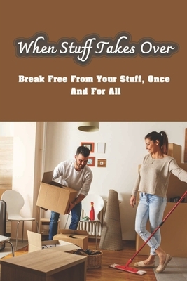 When Stuff Takes Over: Break Free From Your Stuff, Once And For All: How To Get Rid Of Stuff