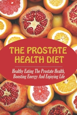The Prostate Health Diet: Healthy Eating The Prostate Health, Boosting Energy And Enjoying Life