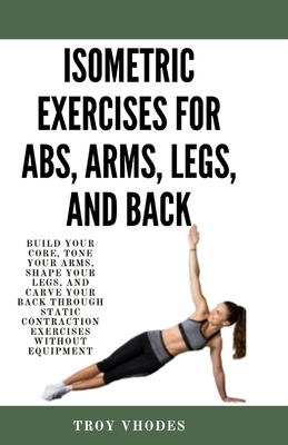 Isometric Exercises for Abs, Arms, Legs, and Back: Build Your Core, Tone Your Arms, Shape Your Legs, and Carve Your Back Through Static Contraction Ex