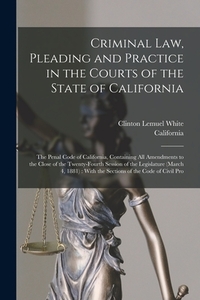 Criminal Law, Pleading and Practice in the Courts of the State of California: The Penal Code of California, Containing All Amendments to the Close of