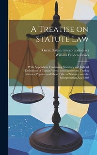 A Treatise on Statute Law: With Appendices Containing Statutory and Judicial Definitions of Certain Words and Expressions Used in Statutes, Popul