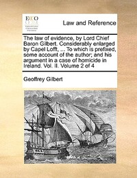 The Law of Evidence, by Lord Chief Baron Gilbert. Considerably Enlarged by Capel Lofft, ... to Which Is Prefixed, Some Account of the Author; And His Argument in a Case of Homicide in Ireland. Vol. II. Volume 2 of 4