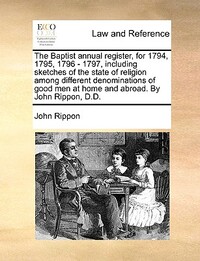 The Baptist annual register, for 1794, 1795, 1796 - 1797, including sketches of the state of religion among different denominations of good men at home and abroad. By John Rippon, D.D.