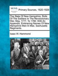 The State Of New Hampshire. Rolls Of The Soldiers In The Revolutionary War, May, 1777, To 1780: With An Appendix, Embracing Names Of New Hampshire Men