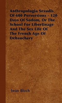 Anthropologia Sexudis Of 600 Perversions - 120 Days Of Sodom, Or The School For Libertinage And The Sex Life Of The French Age Of Debauchery