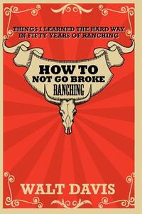 How to Not go Broke Ranching: Things I Learned the Hard Way in Fifty Years of Ranching