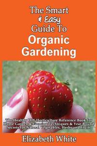 The Smart & Easy Guide To Organic Gardening: The Healthy DIY Horticulture Reference Book for Home Garden & Farming Techniques & Year Round Secrets for