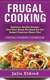 Frugal Cooking: Delicious, Healthy Recipes That Won't Break The Bank For The Budget Conscious Home Chef: Frugal Cooking Cookbook
