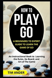 How to Play Go: A Beginners to Expert Guide to Learn The Game of Go: An Instructional Book to Learning the Rules, Go Board, and Art of