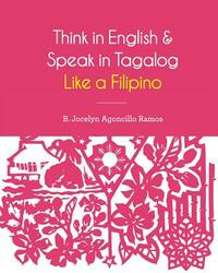 Think in English and Speak in Tagalog Like a Filipino: Your easy way of learning and pronouncing Tagalog Converse in Tagalog with confidence