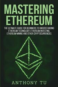 Mastering Ethereum: The Ultimate Guide for Beginners to Understanding Ethereum Technology, Ethereum Investing, Ethereum Mining and Other C