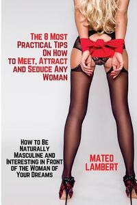 The 8 Most Practical Tips on How to Meet, Attract and Seduce Any Woman: How to Be Naturally Masculine and Interesting in Front of the Woman of Your Dr